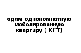 сдам однокомнатную мебелированную квартиру ( КГТ)